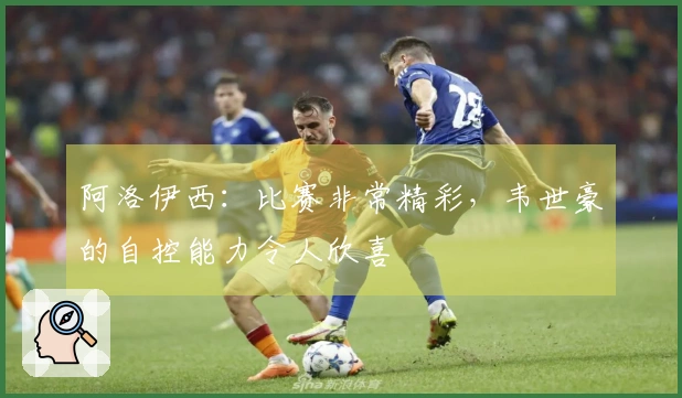 阿洛伊西：比赛非常精彩，韦世豪的自控能力令人欣喜