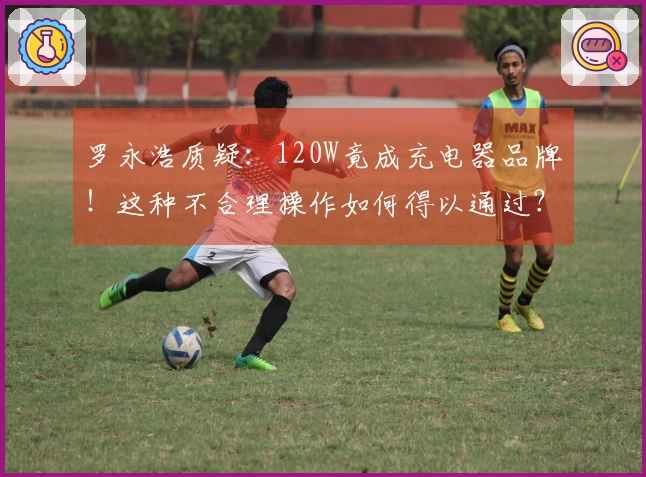 罗永浩质疑：120W竟成充电器品牌！这种不合理操作如何得以通过？