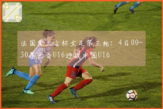 法国蒙太古杯女足第三轮：4日00-30墨西哥U16迎战中国U16