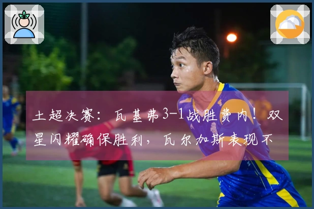 土超决赛：瓦基弗3-1战胜费内！双星闪耀确保胜利，瓦尔加斯表现不佳