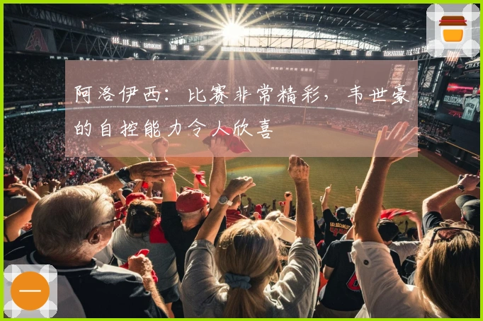 阿洛伊西：比赛非常精彩，韦世豪的自控能力令人欣喜