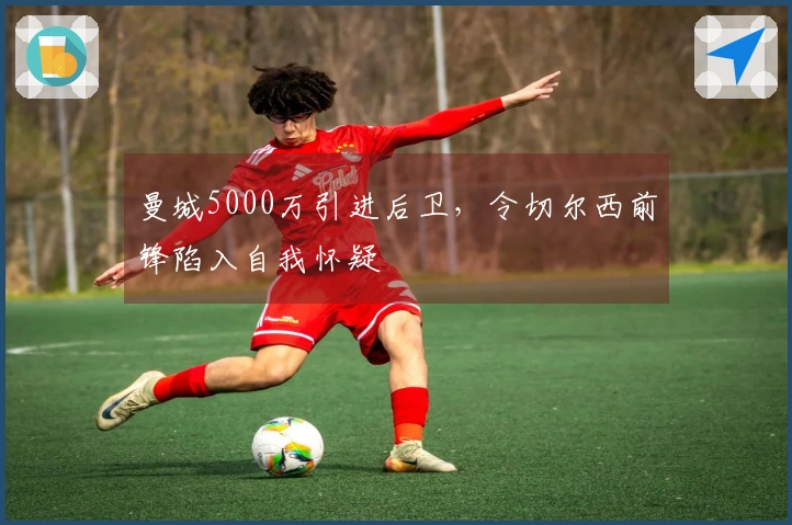 曼城5000万引进后卫，令切尔西前锋陷入自我怀疑