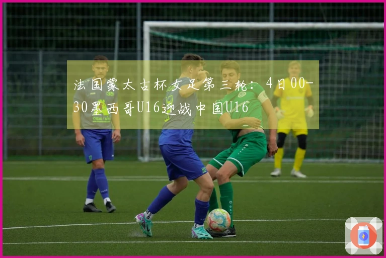 法国蒙太古杯女足第三轮：4日00-30墨西哥U16迎战中国U16